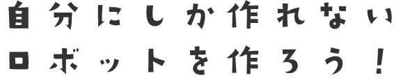 自分にしか作れないロボットを作ろう！